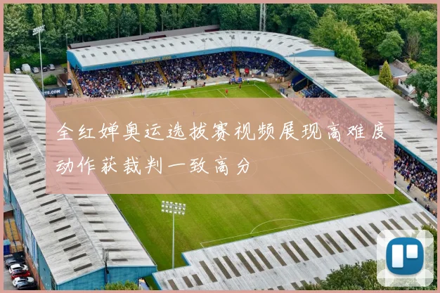 全红婵奥运选拔赛视频展现高难度动作获裁判一致高分