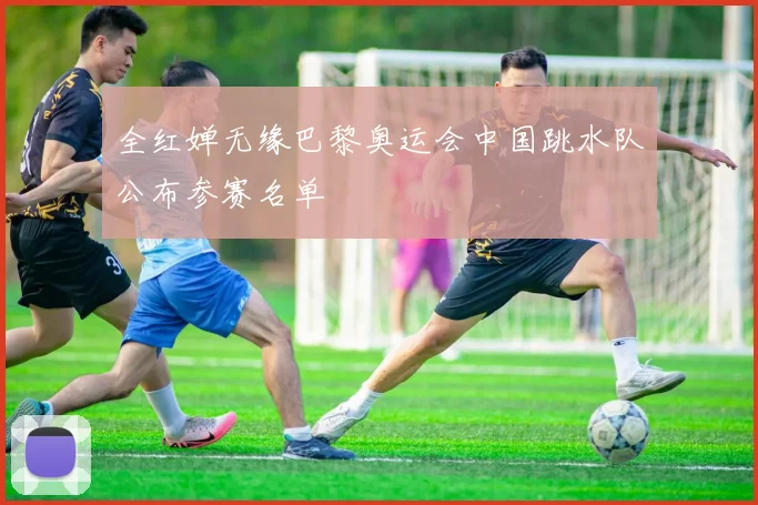 全红婵无缘巴黎奥运会中国跳水队公布参赛名单