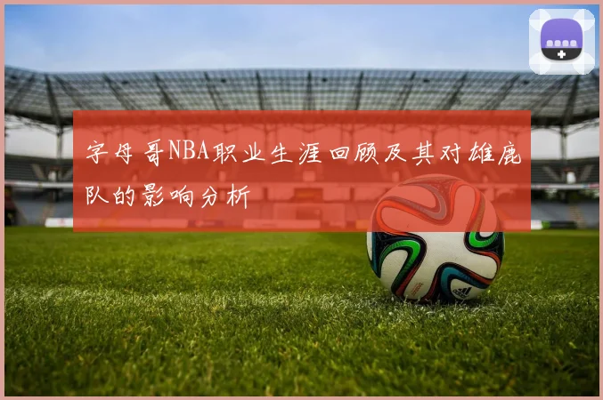 字母哥NBA职业生涯回顾及其对雄鹿队的影响分析