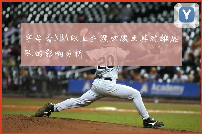 字母哥NBA职业生涯回顾及其对雄鹿队的影响分析