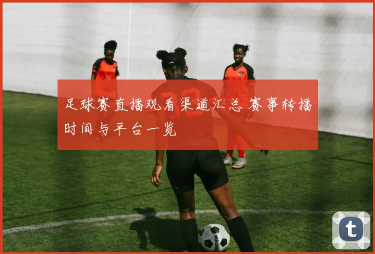 足球赛直播观看渠道汇总 赛事转播时间与平台一览