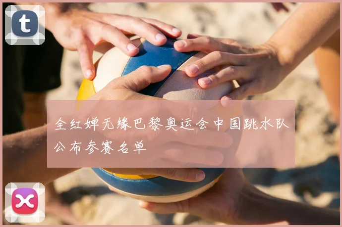 全红婵无缘巴黎奥运会中国跳水队公布参赛名单