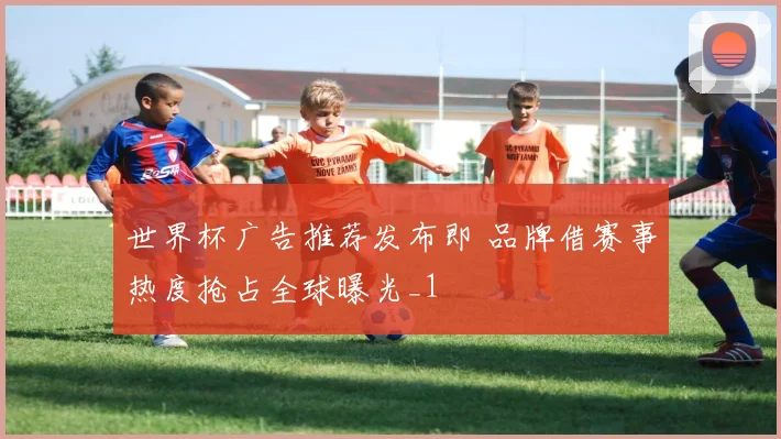 世界杯广告推荐发布即 品牌借赛事热度抢占全球曝光_1